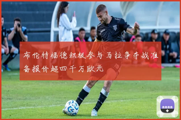 布伦特福德积极参与马拉争夺战准备报价超四千万欧元