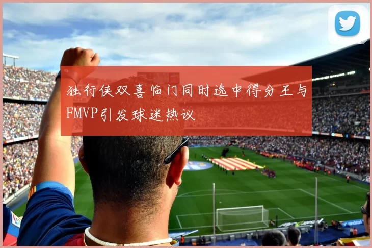 独行侠双喜临门同时选中得分王与FMVP引发球迷热议