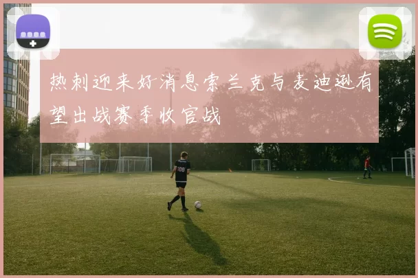 热刺迎来好消息索兰克与麦迪逊有望出战赛季收官战