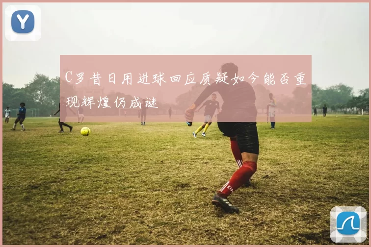 C罗昔日用进球回应质疑如今能否重现辉煌仍成谜