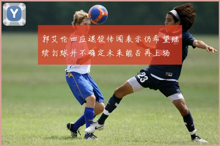 郭艾伦回应退役传闻表示仍希望继续打球并不确定未来能否再上场