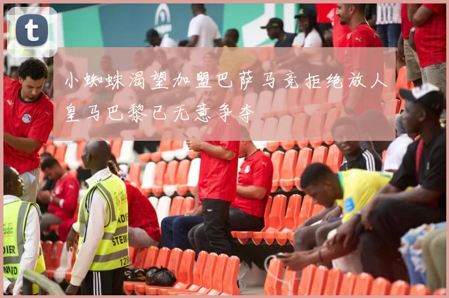 小蜘蛛渴望加盟巴萨马竞拒绝放人皇马巴黎已无意争夺
