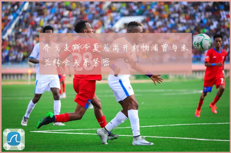 乔戈麦斯今夏或离开利物浦曾与米兰转会关系紧密