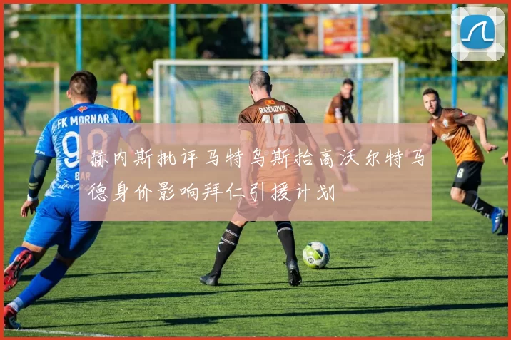 赫内斯批评马特乌斯抬高沃尔特马德身价影响拜仁引援计划