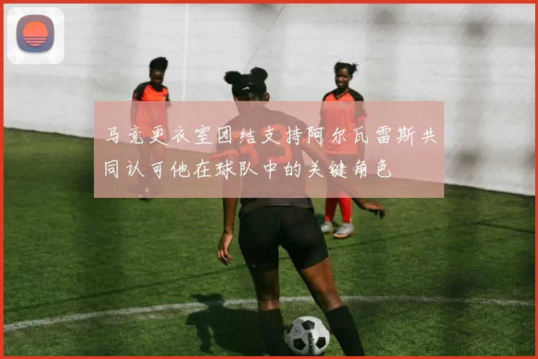 马竞更衣室团结支持阿尔瓦雷斯共同认可他在球队中的关键角色