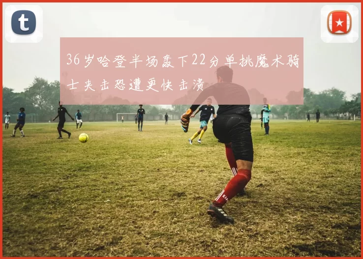 36岁哈登半场轰下22分单挑魔术骑士夹击恐遭更快击溃