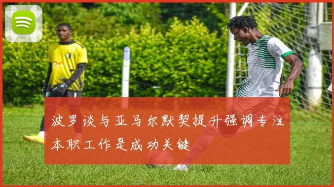 波罗谈与亚马尔默契提升强调专注本职工作是成功关键