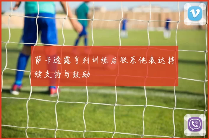 萨卡透露亨利训练后联系他表达持续支持与鼓励