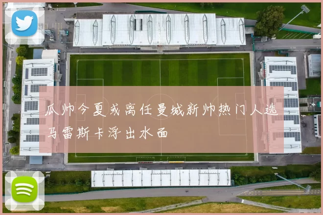 瓜帅今夏或离任曼城新帅热门人选马雷斯卡浮出水面