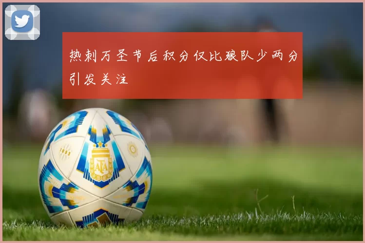热刺万圣节后积分仅比狼队少两分引发关注