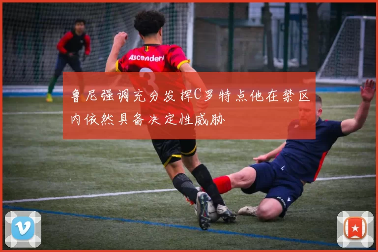 鲁尼强调充分发挥C罗特点他在禁区内依然具备决定性威胁