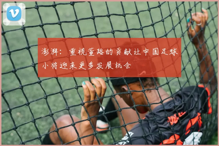 澎湃：重视董路的贡献让中国足球小将迎来更多发展机会