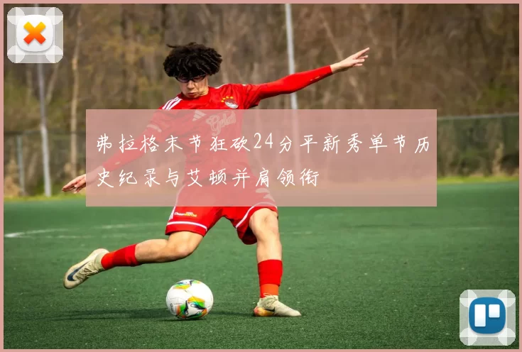 弗拉格末节狂砍24分平新秀单节历史纪录与艾顿并肩领衔