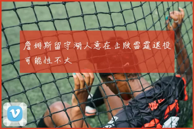 詹姆斯留守湖人意在击败雷霆退役可能性不大