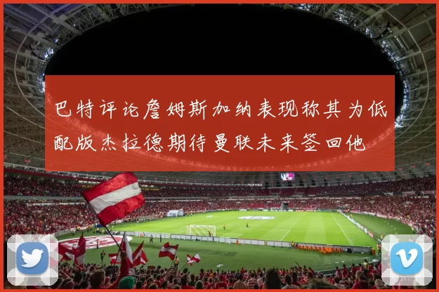 巴特评论詹姆斯加纳表现称其为低配版杰拉德期待曼联未来签回他